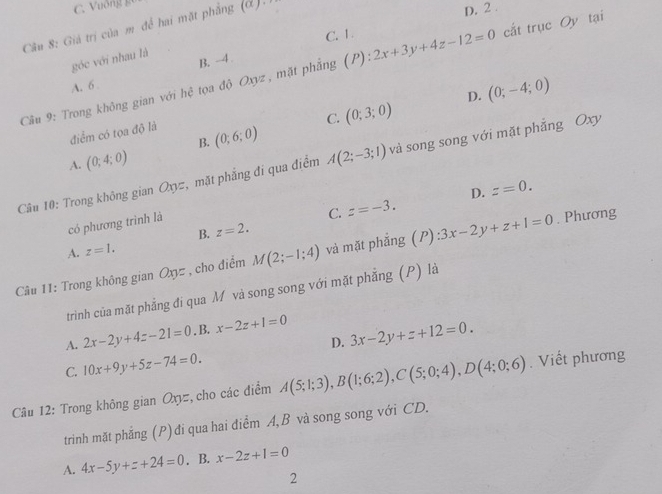 C. Vuống gu
Câu 8: Giả trị của m đề hai mặt phẳng (d).
D. 2.
C. 1.
góc với nhau là
Cầu 9: Trong không gian với hệ tọa độ Oxyz , mặt phẳng (P). :2x+3y+4z-12=0 cắt trục Oy tại
A. 6 B. -4
C. (0;3;0) D. (0;-4;0)
điểm có tọa độ là
B. (0;6;0)
A. (0;4;0)
Câu 10: Trong không gian Oxyz, mặt phẳng đi qua điểm A(2;-3;1) và song song với mặt phẳng Oxy
D. z=0. 
có phương trình là
C. z=-3.
B. z=2.
A. z=1. 
Câu 11: Trong không gian Oxyz , cho điểm M(2;-1;4) và mặt phẳng (P) :3x-2y+z+1=0. Phương
trình của mặt phẳng đi qua M và song song với mặt phẳng (P) là
A. 2x-2y+4z-21=0. B. x-2z+1=0 3x-2y+z+12=0. 
D.
C. 10x+9y+5z-74=0. 
Câu 12: Trong không gian Oxyz, cho các điểm A(5;1;3), B(1;6;2), C(5;0;4), D(4;0;6). Viết phương
trinh mặt phẳng (P) đi qua hai điểm A, B và song song với CD.
A. 4x-5y+z+24=0. B. x-2z+1=0
2