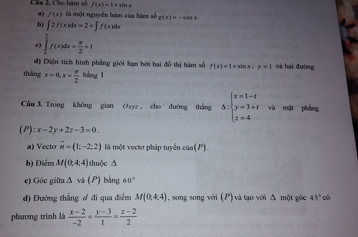 Cho hàm số f(x)=1+sin x
a) f(x) là một nguyên hàm của hàm số g(x)=-cos x. 
b) ∈t 2f(x)dx=2+∈t f(x)dx
c) ∈tlimits _0^((frac π)2)f(x)dx= π /2 +1
d) Diện tích hình phẳng giới hạn bới hai đồ thị hàm số f(x)=1+sin x, y=1 và hai đường 
thẳng x=0, x= π /2  bằng 1 
Câu 3. Trong không gian Oxyz , cho đường thẳng △ :beginarrayl x=1-t y=3+t z=4endarray. và mặt phẳng 
(P): x-2y+2z-3=0. 
a) Vectơ vector n=(1;-2;2) là một vectơ pháp tuyến cia(P). 
b) Điểm M(0;4;4) thuộc Δ 
c) Góc giữa △ va(P) bằng 60°
d) Đường thẳng đ đi qua điểm M(0;4;4) , song song với (P) và tạo với Δ một góc 45°cdot o
phương trình là  (x-2)/-2 = (y-3)/1 = (z-2)/2 