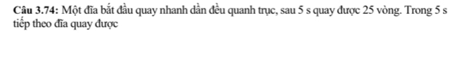 Câu 3.74: Một đĩa bắt đầu quay nhanh dần đều quanh trục, sau 5 s quay được 25 vòng. Trong 5 s
tiếp theo đĩa quay được