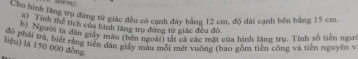 Cho hình lầng trụ đứng tử giác đều có cạnh đây bằng 12 cm, độ dài cạnh bên bằng 15 cm. 
Tính thể tích của hình lãng tru đùng tử giác đều đô. 
Pha; t hờ ta dân giáy màu thê a na nt lự ca các một của hình lăng trụ. Tính số tiên ngun 
đó phải prả, biết răng tiên dân giấy màu mỗi mét vuờng (bao gồm tiên công và tiền nguyên v 
liệu) là 150 000 đòng