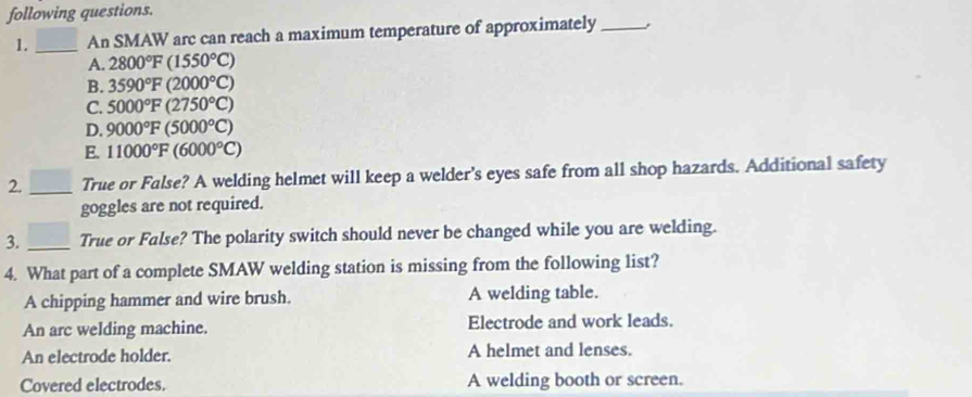 following questions.
1. _An SMAW arc can reach a maximum temperature of approximately _,
A. 2800°F(1550°C)
B. 3590°F (2000°C)
C. 5000°F (2750°C)
D. 9000°F (5000°C)
E. 11000°F (6000°C)
2. _True or False? A welding helmet will keep a welder’s eyes safe from all shop hazards. Additional safety
goggles are not required.
3. _True or False? The polarity switch should never be changed while you are welding.
4. What part of a complete SMAW welding station is missing from the following list?
A chipping hammer and wire brush. A welding table.
An arc welding machine. Electrode and work leads.
An electrode holder. A helmet and lenses.
Covered electrodes. A welding booth or screen.