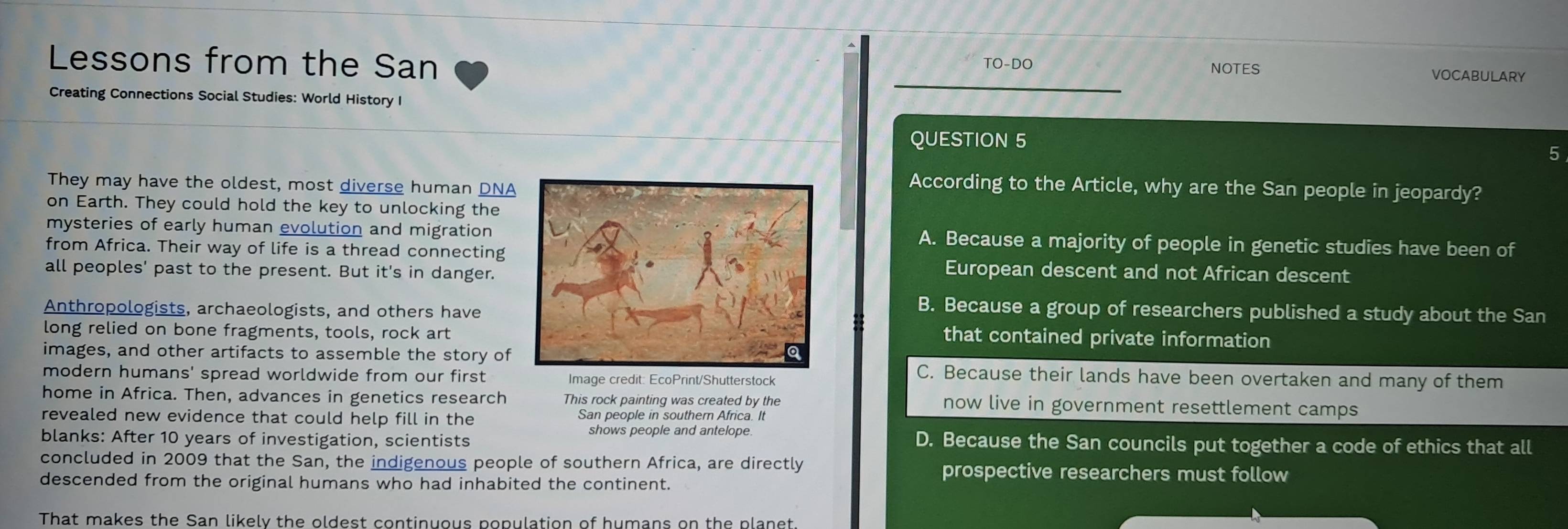 Lessons from the San TO-DO VOCABULARY
NOTES
Creating Connections Social Studies: World History I
QUESTION 5
5
They may have the oldest, most diverse human DNA
According to the Article, why are the San people in jeopardy?
on Earth. They could hold the key to unlocking the
mysteries of early human evolution and migrationA. Because a majority of people in genetic studies have been of
from Africa. Their way of life is a thread connecting European descent and not African descent
all peoples' past to the present. But it's in danger.
Anthropologists, archaeologists, and others have
B. Because a group of researchers published a study about the San
long relied on bone fragments, tools, rock art
that contained private information
images, and other artifacts to assemble the story ofC. Because their lands have been overtaken and many of them
modern humans' spread worldwide from our first Image credit: EcoPrint/Shutterstock
home in Africa. Then, advances in genetics research This rock painting was created by the now live in government resettlement camps
revealed new evidence that could help fill in the San people in southern Africa. It
blanks: After 10 years of investigation, scientists
shows people and antelope D. Because the San councils put together a code of ethics that all
concluded in 2009 that the San, the indigenous people of southern Africa, are directly prospective researchers must follow
descended from the original humans who had inhabited the continent.
That makes the San likely the oldest continuous population of humans on the planet.