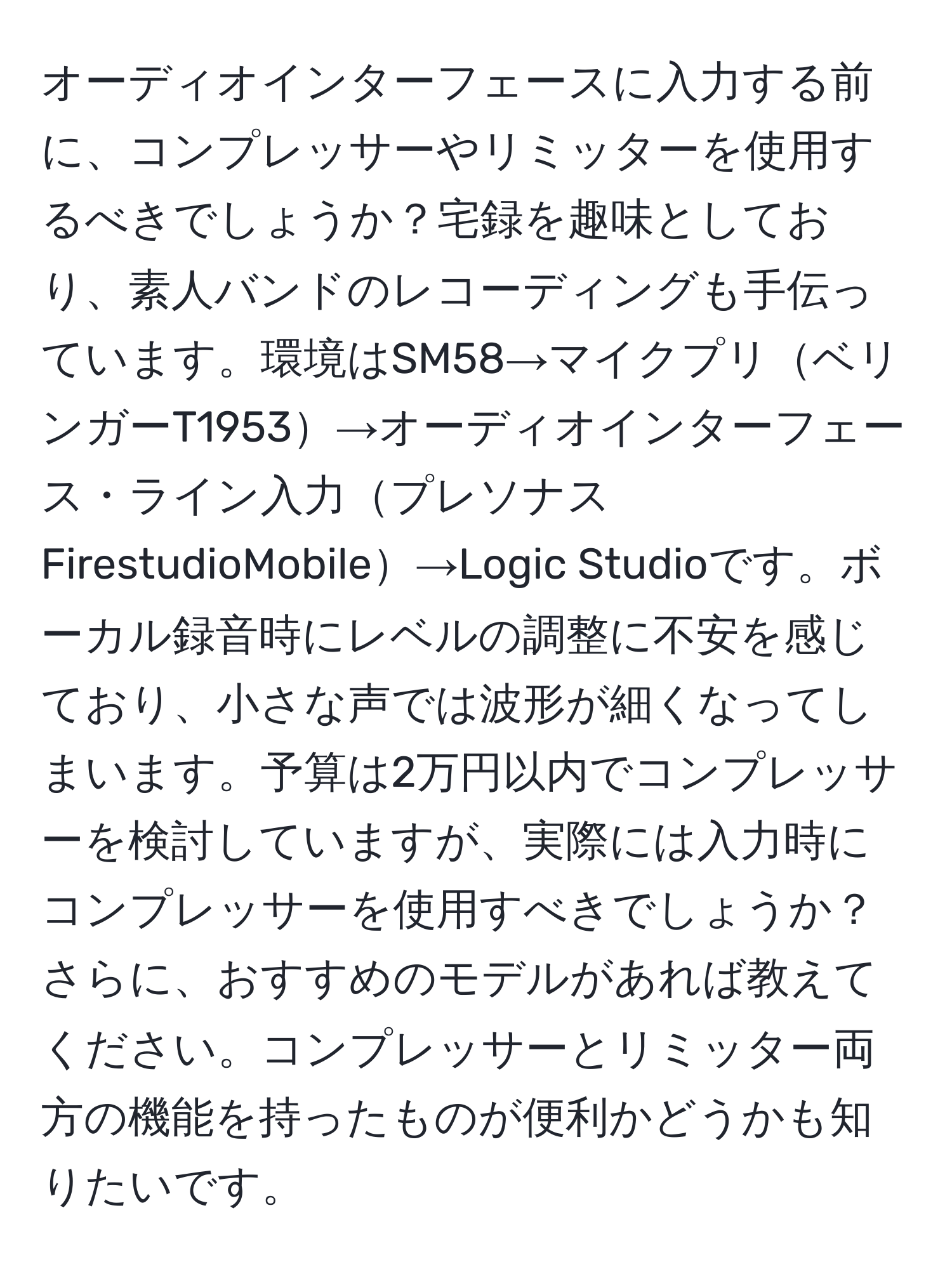 オーディオインターフェースに入力する前に、コンプレッサーやリミッターを使用するべきでしょうか？宅録を趣味としており、素人バンドのレコーディングも手伝っています。環境はSM58→マイクプリベリンガーT1953→オーディオインターフェース・ライン入力プレソナス FirestudioMobile→Logic Studioです。ボーカル録音時にレベルの調整に不安を感じており、小さな声では波形が細くなってしまいます。予算は2万円以内でコンプレッサーを検討していますが、実際には入力時にコンプレッサーを使用すべきでしょうか？さらに、おすすめのモデルがあれば教えてください。コンプレッサーとリミッター両方の機能を持ったものが便利かどうかも知りたいです。