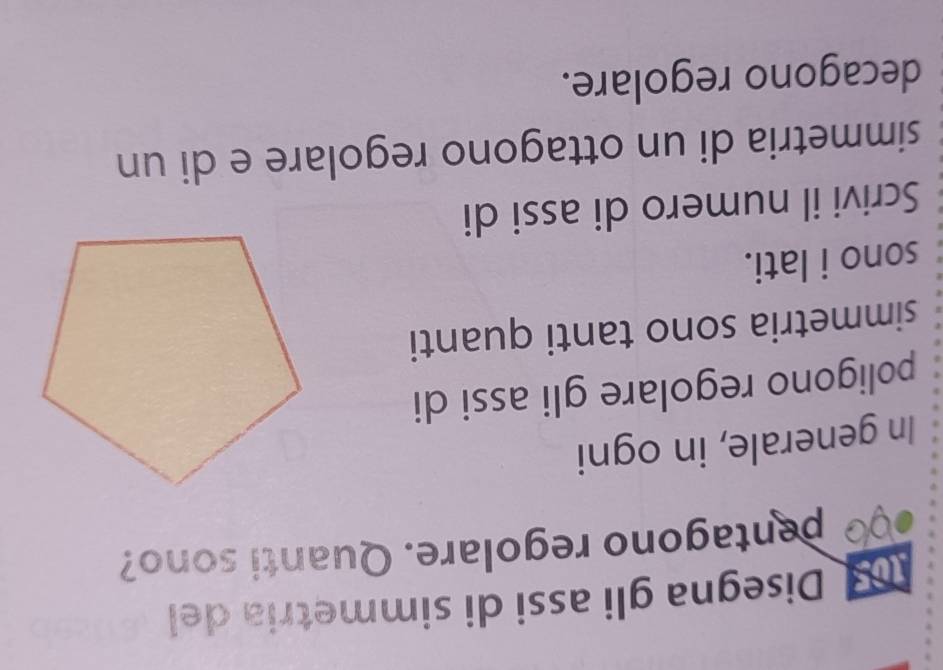 Disegna gli assi di simmetria del 
pentagono regolare. Quanti sono? 
In generale, in ogni 
poligono regolare gli assi di 
simmetria sono tanti quanti 
sono i lati. 
Scrivi il numero di assi di 
simmetria di un ottagono regolare e di un 
decagono regolare.