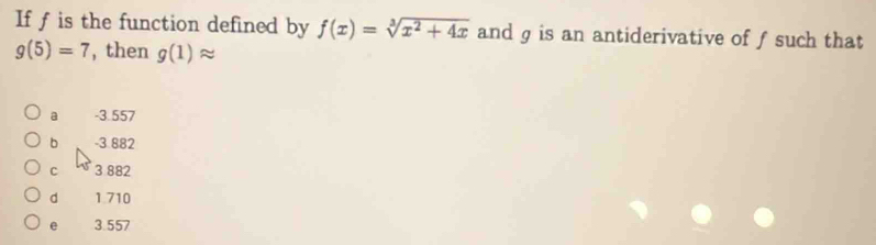 If f is the function defined by f(x)=sqrt[3](x^2+4x) and g is an antiderivative of ƒsuch that
g(5)=7 , then g(1)approx
a -3.557
b -3.882
C 3 882
d 1.710
e 3.557