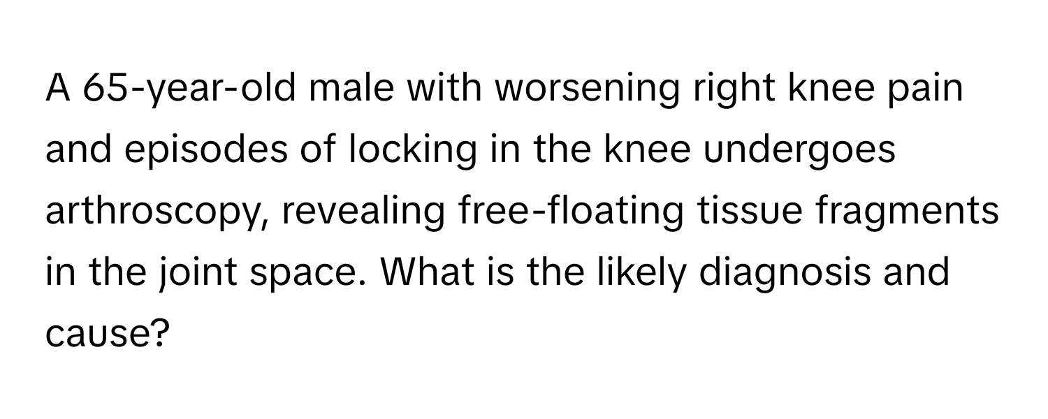 A 65-year-old male with worsening right knee pain and episodes of locking in the knee undergoes arthroscopy, revealing free-floating tissue fragments in the joint space. What is the likely diagnosis and cause?