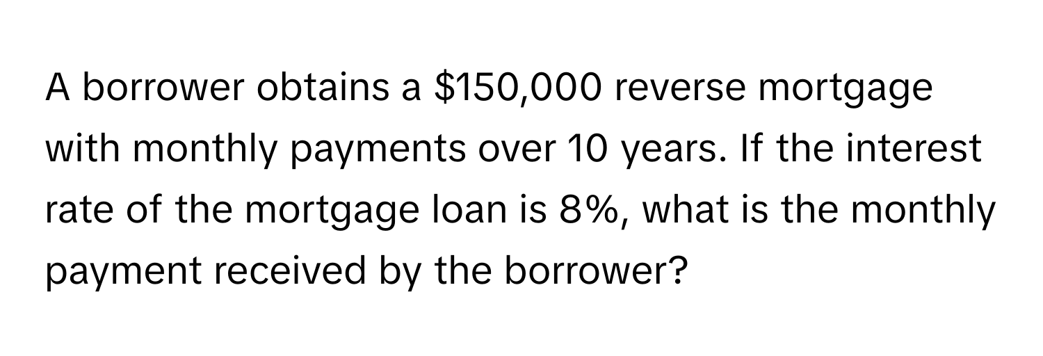 A borrower obtains a $150,000 reverse mortgage with monthly payments over 10 years. If the interest rate of the mortgage loan is 8%, what is the monthly payment received by the borrower?