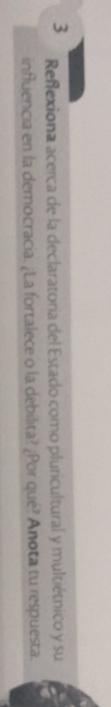 Reflexiona acerca de la declaratoria del Estado como pluricultural y multiétnico y su 
influencia en la democracia. ¿La fortalece o la debilita? ¿Por qué? Anota tu respuesta.