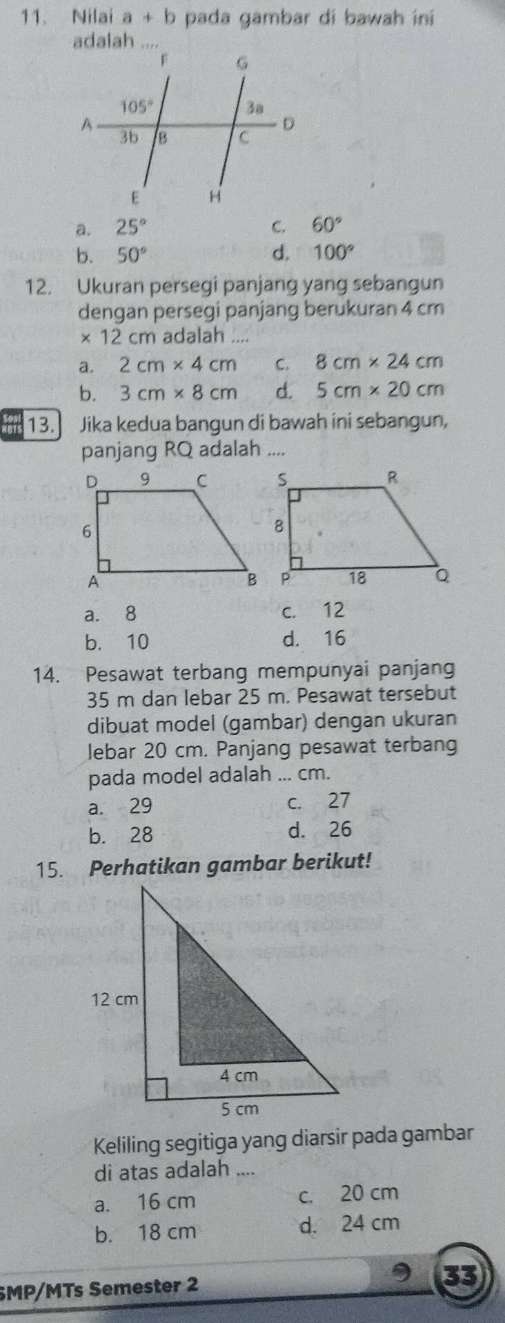 Nilai a+b pada gambar di bawah ini
adalah
a. 25° C. 60°
b. 50° d. 100°
12. Ukuran persegi panjang yang sebangun
dengan persegi panjang berukuran 4 cm
* 12cm adalah ....
a. 2cm* 4cm C. 8cm* 24cm
b. 3cm* 8cm d. 5cm* 20cm
13. Jika kedua bangun di bawah ini sebangun,
panjang RQ adalah ....
a. 8 c. 12
b. 10 d. 16
14. Pesawat terbang mempunyai panjang
35 m dan lebar 25 m. Pesawat tersebut
dibuat model (gambar) dengan ukuran
lebar 20 cm. Panjang pesawat terbang
pada model adalah ... cm.
a. 29 c. 27
b. 28 d. 26
15. Perhatikan gambar berikut!
Keliling segitiga yang diarsir pada gambar
di atas adalah
a. 16 cm c. 20 cm
b. 18 cm d. 24 cm
SMP/MTs Semester 2
33