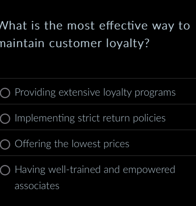 What is the most effective way to
maintain customer loyalty?
_
Providing extensive loyalty programs
_
Implementing strict return policies
_
Offering the lowest prices
_
Having well-trained and empowered
associates