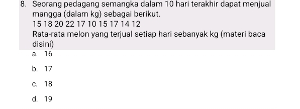 Seorang pedagang semangka dalam 10 hari terakhir dapat menjual
mangga (dalam kg) sebagai berikut.
15 18 20 22 17 10 15 17 14 12
Rata-rata melon yang terjual setiap hari sebanyak kg (materi baca
disini)
a. 16
b. 17
c. 18
d. 19