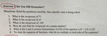 Do You Still Remember? 
Directions: Read the questions carefully, then identify what is being asked. 
1. What is the reciprocal of ?? 2. What is the reciprocal of x? 
3. What is the reciprocal of -10? 
4. How do you find the reciprocal of a certain number? 
5. What is the Least Common Denominator (LCD) of the equation x/5+1/4-x/2
6. To clear the oquation of fractions, what do we multiply to both sides of the equations