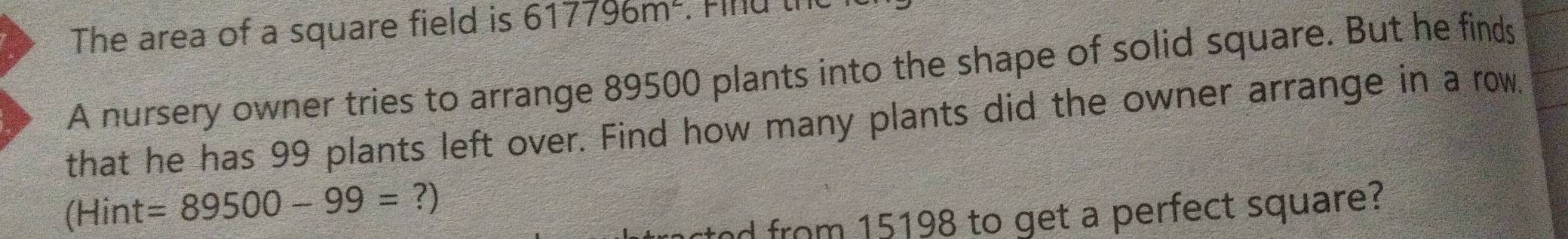 The area of a square field is 617796m^2. Find the 
A nursery owner tries to arrange 89500 plants into the shape of solid square. But he finds 
that he has 99 plants left over. Find how many plants did the owner arrange in a row. 
(Hint =89500-99=?)
ctod from 15198 to get a perfect square?