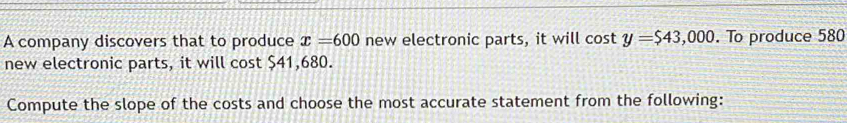 A company discovers that to produce x=600 new electronic parts, it will cos ty=$43,000. To produce 580
new electronic parts, it will cost $41,680. 
Compute the slope of the costs and choose the most accurate statement from the following: