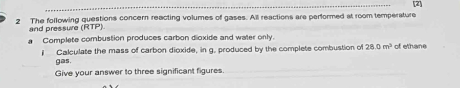 [2] 
2 The following questions concern reacting volumes of gases. All reactions are performed at room temperature 
and pressure (RTP). 
a Complete combustion produces carbon dioxide and water only. 
j Calculate the mass of carbon dioxide, in g, produced by the complete combustion of 28.0m^3 of ethane 
gas. 
Give your answer to three significant figures.