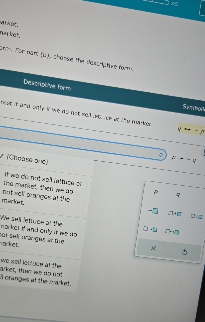 3/5
arket.
narket.
form. For part (b), choose the descriptive form.
Descriptive form Symboli
rket if and only if we do not sell lettuce at the market. qrightarrow sim p

(Choose one)
pto sim q
If we do not sell lettuce at p q
the market, then we do
market.
not sell oranges at the □ □ A□ □ vee □
We sell lettuce at the
□ to □ □ rightarrow □
market if and only if we do 
not sell oranges at the
narket.
X
we sell lettuce at the
arket, then we do not
ll oranges at the market.