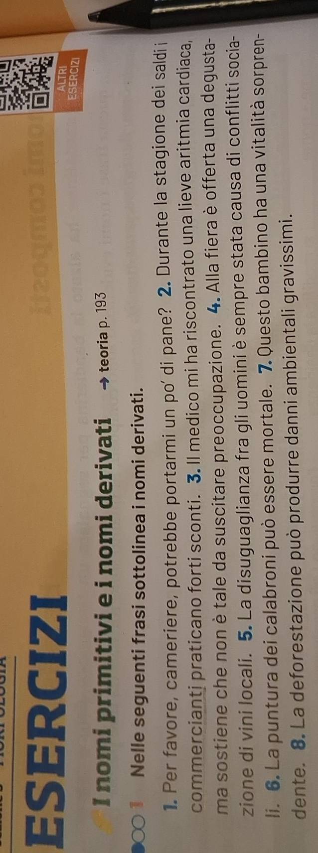 ESERCIZI 
ALTRI 
ESERCIZI 
I nomi primitivi e i nomi derivati teoria p. 193
1 Nelle seguenti frasi sottolinea i nomi derivati. 
1. Per favore, cameriere, potrebbe portarmi un po' di pane? 2. Durante la stagione dei saldii 
commercianti praticano forti sconti. 3. Il medico mi ha riscontrato una lieve aritmia cardiaca, 
ma sostiene che non è tale da suscitare preoccupazione. 4. Alla fiera è offerta una degusta- 
zione di vini locali. 5. La disuguaglianza fra gli uomini è sempre stata causa di conflitti socia- 
li. 6. La puntura dei calabroni può essere mortale. 7. Questo bambino ha una vitalità sorpren- 
dente. 8. La deforestazione può produrre danni ambientali gravissimi.