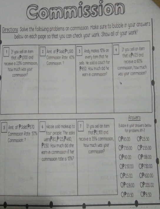 Commission
Directions: Solve the following problems on commission. Make sure to bubble in your answers
below on each page so that you can check your work. Show all of your work!
Answers
5 Amt. of PSold 670 6 Nicole sold makeup to 7 If you sell an item Bubble in your answers below
Commission Rate: 50% four people. The sales that 2,100 and for problems # 17
Commission: ? WereP: 85, P125, P:460, receive a 35% commission, OP85 00 OP ³ 25 50
2.50 How much did she how much was your
earn in commission if her commission? OP 735 00 * 255 00
OP 60 00 OP
commission rate is 15%? 138 00
2500 730 00
25 00 0000
OP 12800 335 00
○ P33 50 OP8 50