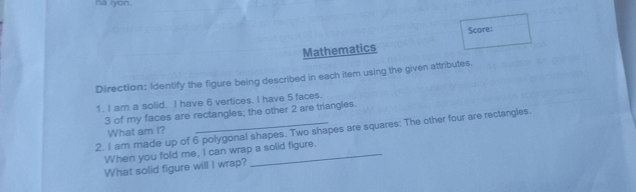 na iyon. 
Score: 
Mathematics 
Direction: Identify the figure being described in each item using the given attributes. 
1. I am a solid. I have 6 vertices. I have 5 faces.
3 of my faces are rectangles; the other 2 are triangles. 
2. I am made up of 6 polygonal shapes. Two shapes are squares: The other four are rectangles. 
What am I? 
When you fold me, I can wrap a solid figure. 
What solid figure will I wrap?