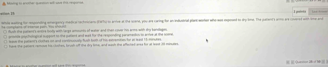 Moving to another question will save this response.
2 points
stion 25 Save Arrower
While waiting for responding emergency medical technicians (EMTs) to arrive at the scene, you are caring for an industrial plant worker who was exposed to dry lime. The patient's arms are covered with lime and
he complains of intense pain. You should:
○ flush the patient's entire body with large amounts of water and then cover his arms with dry bandages.
provide psychological support to the patient and wait for the responding paramedics to arrive at the scene.
leave the patient's clothes on and continuously flush both of his extremities for at least 15 minutes.
have the patient remove his clothes, brush off the dry lime, and wash the affected area for at least 20 minutes.
Movine to another question will save this response. Question 25 of 50