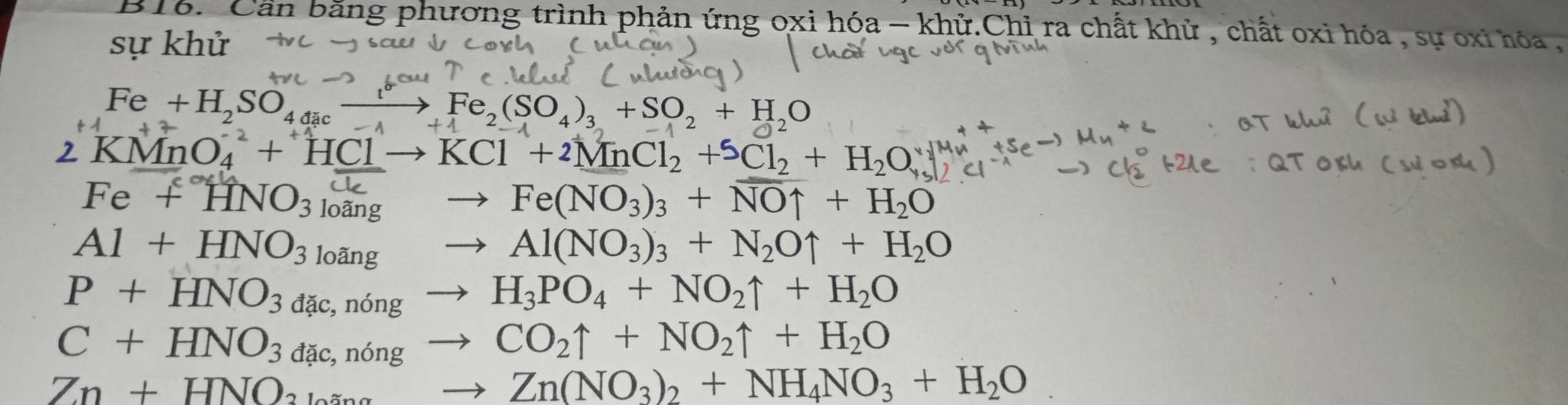 Cần bằng phương trình phản ứng oxi hóa - khử.Chỉ ra chất khử , chất oxi hóa , sự oxi hóa ,
sự khử
Fe+H_2SO_4xrightarrow [Fe_2(SO_4)_3+SO_2+H_2O
KMnO_4^((-2)+HClto KCl+2MnCl_2)+SCl_2+H_2O_+
Fe+HNO_3 loãng
Fe(NO_3)_3+NOuparrow +H_2O
Al+HNO_3 loãng
Al(NO_3)_3+N_2Ouparrow +H_2O
P+HNO_3dac, , nóng
H_3PO_4+NO_2uparrow +H_2O
C+HNO_3dac,nbr 1º
CO_2uparrow +NO_2uparrow +H_2O
Zn+HNO_2
Zn(NO_3)_2+NH_4NO_3+H_2O