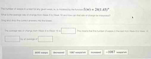 The number of wasps in a nest for any given week, w, is modeled by the function f(w)=24(1.45)^w
What is the average rate of change from Week 8 to Week 1'6 and how can that rate of change be interpreted?
Drag and drop the correct answers into the boxes
The average rate of change from Week 8 to Week 16 is □ ...]Themearethenu er of wasps in the nest from Week 8 to Week 16
□ by an average of □
8695 wasps decreased 1087 wasps/wk increased -1087 wasps/wk