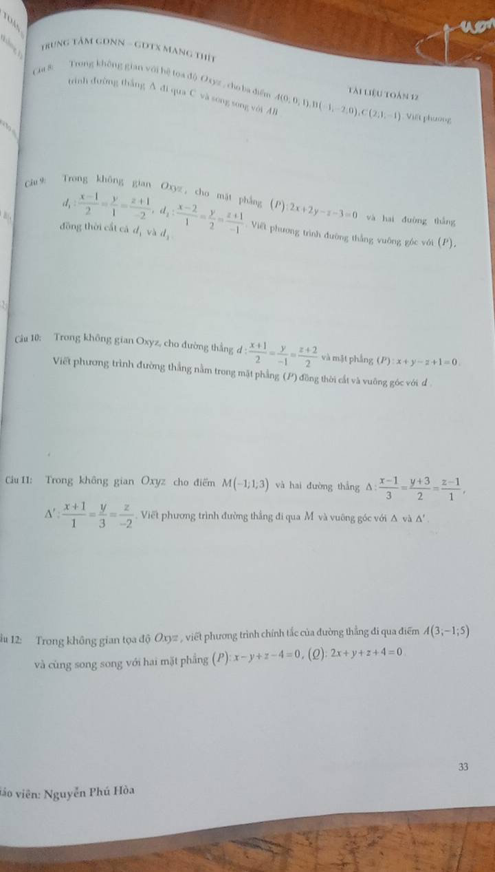 TO M  
Apr
Trung Tâm GDNN - GDTX Mạng thít
Cu 8:  Trong không gian với hệ toa độ Oxyz, cho ba điển A(0,0,1),B(-1,-2,0),C(2,1,-1) tài liệu toàm 12
trình đường thắng A đi qua C và song song với A
Viết phương
  
Cu9 Trong không gian Oxyz, chơ mặt phẳng (P) 2x+2y-z-3=0 và hai dường thǎng
B 、
d_1: (x-1)/2 = y/1 = (z+1)/-2 ,d_1: (x-2)/1 = y/2 = (z+1)/-1  Viết phương trình đường thắng vuông góc với (P),
đồng thời cất cá dị và dị
Câu 10: Trong không gian Oxyz, cho đường thắng d: (x+1)/2 = y/-1 = (z+2)/2  và mặt phẳng (P):x+y-z+1=0.
Viết phương trình đường thẳng nằm trong mặt phẳng (P) đồng thời cất và vuỡng góc với d
Cầu 11: Trong không gian Oxyz cho điểm M(-1;1;3) và hai đường thắng △  (x-1)/3 = (y+3)/2 = (z-1)/1 ,
△ ': (x+1)/1 = y/3 = z/-2 . Viết phương trình đường thắng đi qua M và vuỡng góc với Δ và △ '.
u 12: Trong không gian tọa độ Oxyz , viết phương trình chính tắc của đường thẳng đi qua điểm A(3;-1;5)
và cùng song song với hai mặt phẳng (P) x-y+z-4=0 (Q) 2x+y+z+4=0
33
vio viên: Nguyễn Phú Hòa