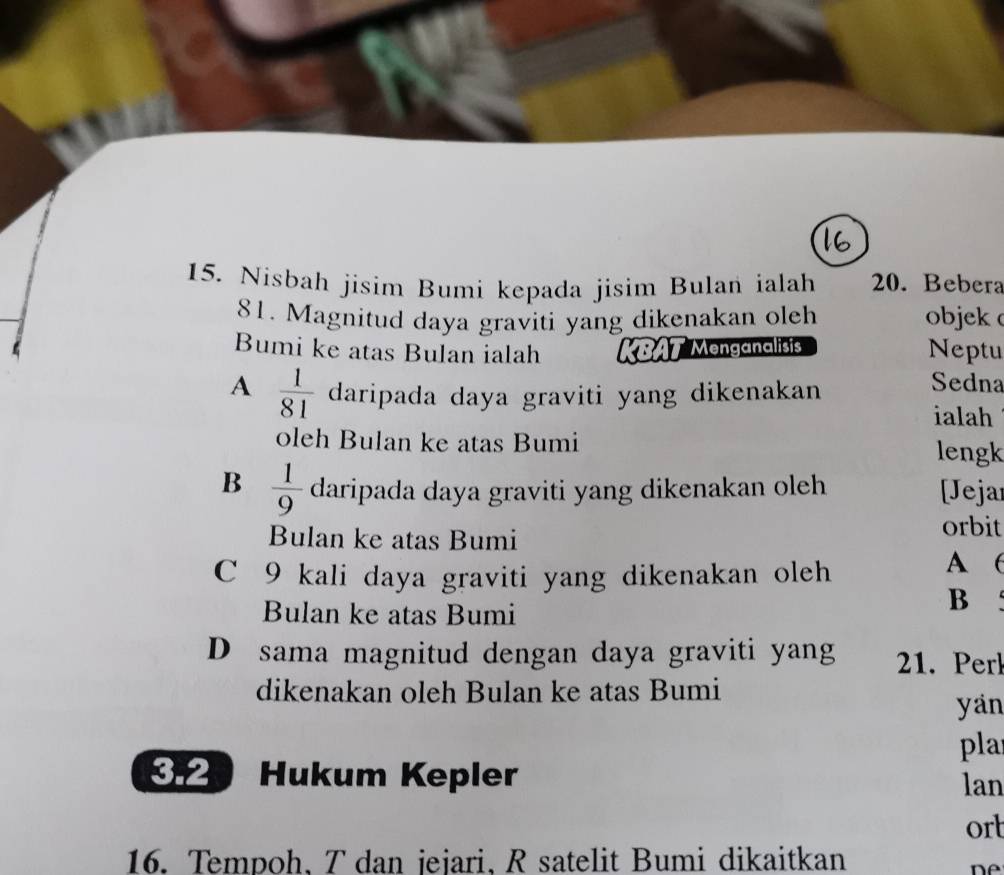 Nisbah jisim Bumi kepada jisim Bulan ialah 20. Bebera
81. Magnitud daya graviti yang dikenakan oleh objek 
Bumi ke atas Bulan ialah KBAT Menganalisis Neptu
A  1/81  daripada daya graviti yang dikenakan
Sedna
ialah
oleh Bulan ke atas Bumi lengk
B  1/9  daripada daya graviti yang dikenakan oleh [Jeja
Bulan ke atas Bumi
orbit
C 9 kali daya graviti yang dikenakan oleh
A (
Bulan ke atas Bumi
B
D sama magnitud dengan daya graviti yang 21. Perk
dikenakan oleh Bulan ke atas Bumi
yan
pla
32 Hukum Kepler lan
ort
16. Tempoh, T dan jejari, R satelit Bumi dikaitkan