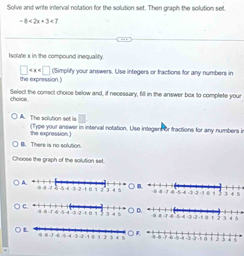 Solve and write interval notation for the solution set. Then graph the solution set.
-8<2x+3<7</tex> 
Isolate x in the compound inequality.
□ (Simplify your answers. Use integers or fractions for any numbers in
the expression.)
Select the correct choice below and, if necessary, fill in the answer box to complete your
choice.
A. The solution set is □. 
(Type your answer in interval notation. Use integers or fractions for any numbers in
the expression.)
B. There is no solution.
Choose the graph of the solution set.
A.
B.
C.
D.
E.
F.