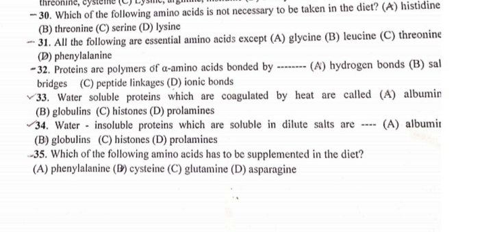 thréonine, cysteme (C) Lysme,
— 30. Which of the following amino acids is not necessary to be taken in the diet? (A) histidine
(B) threonine (C) serine (D) lysine
— 31. All the following are essential amino acids except (A) glycine (B) leucine (C) threonine
(D) phenylalanine
#32. Proteins are polymers of α -amino acids bonded by -------- (A) hydrogen bonds (B) sal
bridges (C) peptide linkages (D) ionic bonds
33. Water soluble proteins which are coagulated by heat are called (A) albumin
(B) globulins (C) histones (D) prolamines
34. Water - insoluble proteins which are soluble in dilute salts are ---- (A) albumir
(B) globulins (C) histones (D) prolamines
-35. Which of the following amino acids has to be supplemented in the diet?
(A) phenylalanine (B) cysteine (C) glutamine (D) asparagine