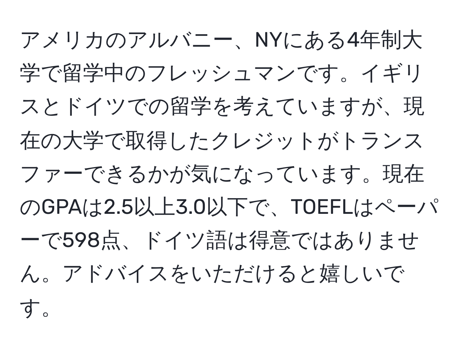 アメリカのアルバニー、NYにある4年制大学で留学中のフレッシュマンです。イギリスとドイツでの留学を考えていますが、現在の大学で取得したクレジットがトランスファーできるかが気になっています。現在のGPAは2.5以上3.0以下で、TOEFLはペーパーで598点、ドイツ語は得意ではありません。アドバイスをいただけると嬉しいです。