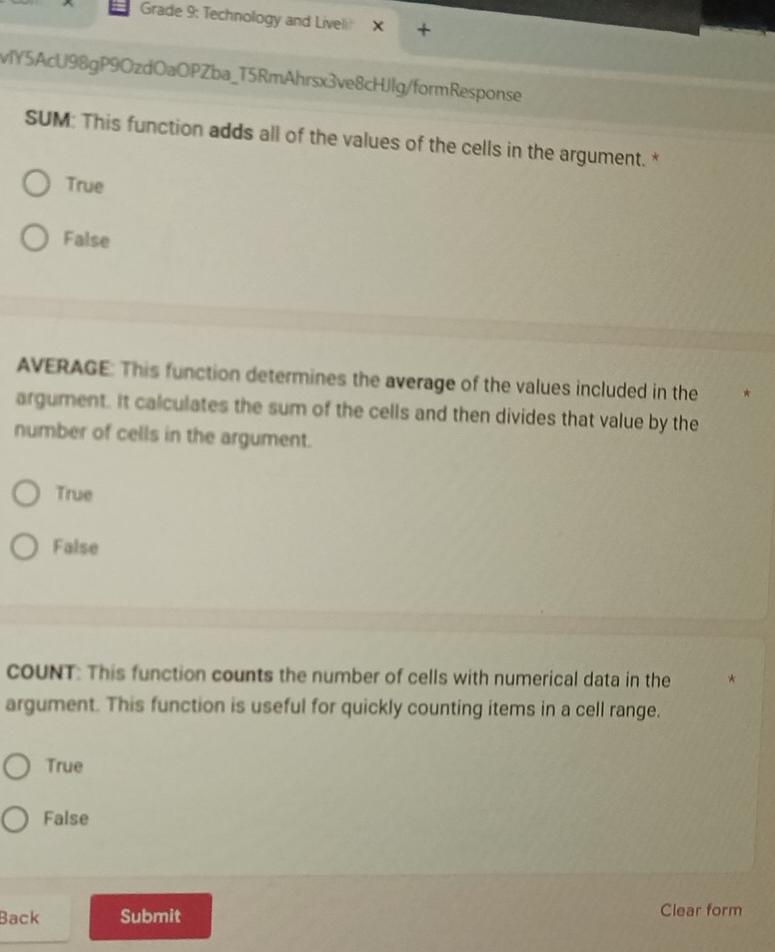 Grade 9: Technology and Liveli!
vY5AcU98gP9OzdOaOPZba_T5RmAhrsx3ve8cHJlg/formResponse
SUM: This function adds all of the values of the cells in the argument. *
True
False
AVERAGE: This function determines the average of the values included in the
argument. It calculates the sum of the cells and then divides that value by the
number of cells in the argument.
True
False
COUNT: This function counts the number of cells with numerical data in the
argument. This function is useful for quickly counting items in a cell range.
True
False
Back Submit Clear form