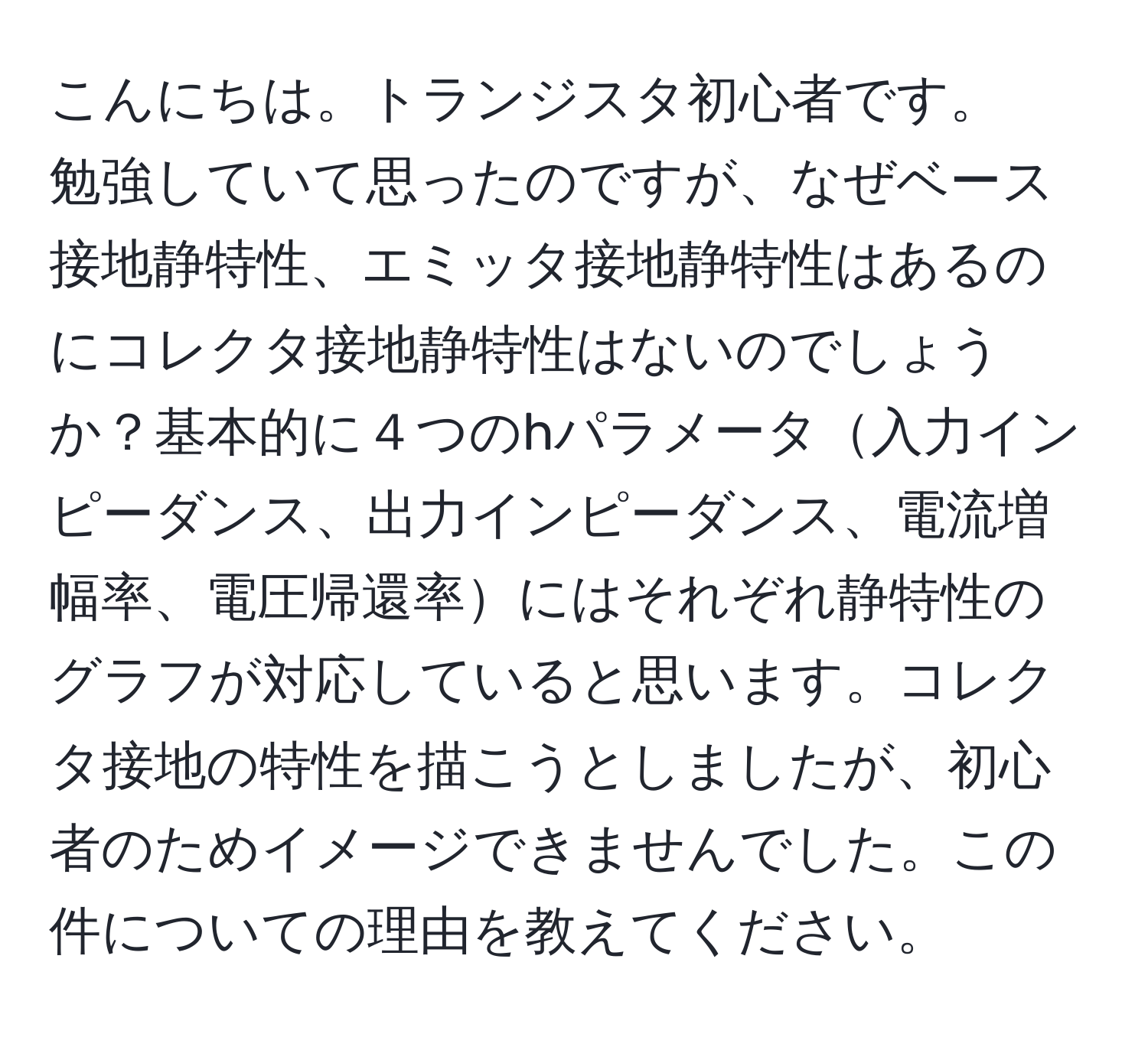 こんにちは。トランジスタ初心者です。
勉強していて思ったのですが、なぜベース接地静特性、エミッタ接地静特性はあるのにコレクタ接地静特性はないのでしょうか？基本的に４つのhパラメータ入力インピーダンス、出力インピーダンス、電流増幅率、電圧帰還率にはそれぞれ静特性のグラフが対応していると思います。コレクタ接地の特性を描こうとしましたが、初心者のためイメージできませんでした。この件についての理由を教えてください。