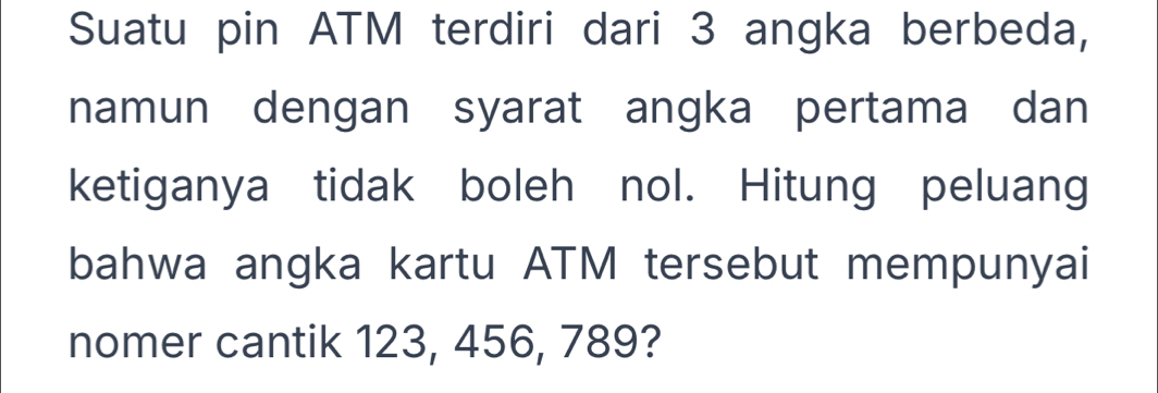 Suatu pin ATM terdiri dari 3 angka berbeda, 
namun dengan syarat angka pertama dan 
ketiganya tidak boleh nol. Hitung peluang 
bahwa angka kartu ATM tersebut mempunyai 
nomer cantik 123, 456, 789?