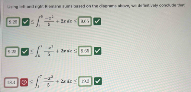 Using left and right Riemann sums based on the diagrams above, we definitively conclude that 
9.25 ≤ ∈t _3^(5frac -x^2)5+2xdx≤ 9.65
9.25 ≤ ∈t _5^(7frac -x^2)5+2xdx≤ 9 .65 overline  
- 
18.4 ① ≤ ∈t _3^(7frac -x^2)5+2xdx≤ 19.3