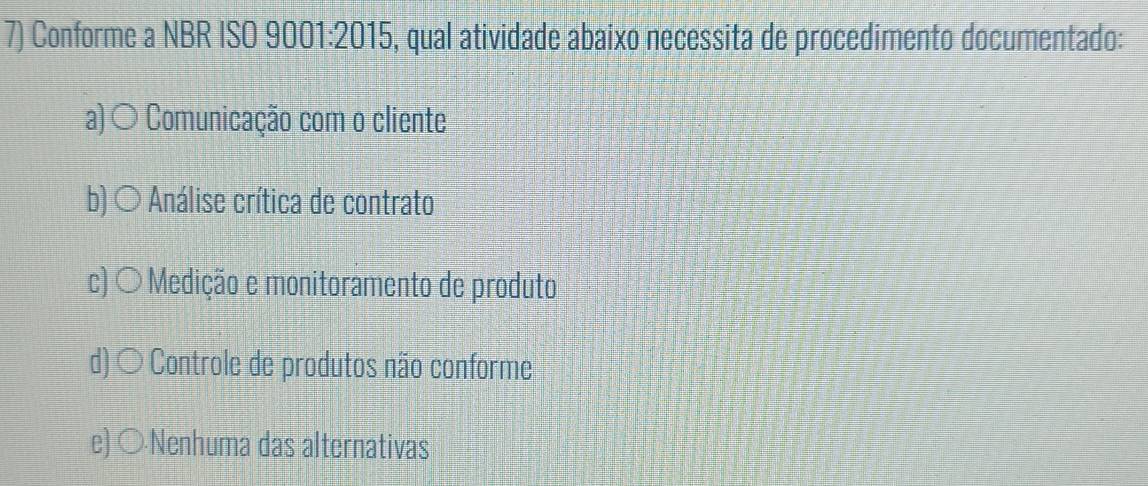 Conforme a NBR ISO 9001:2015, qual atividade abaixo necessita de procedimento documentado:
a) ○ Comunicação com o cliente
b)○ * Análise crítica de contrato
c) 〇 Medição e monitoramento de produto
d) ○ Controle de produtos não conforme
e) ○Nenhuma das alternativas