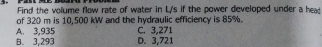 Find the volume flow rate of water in L's if the power developed under a head
of 320 m is 10,500 kW and the hydraulic efficiency is 85%. C. 3,271
A. 3,935 D. 3,721
B. 3,293