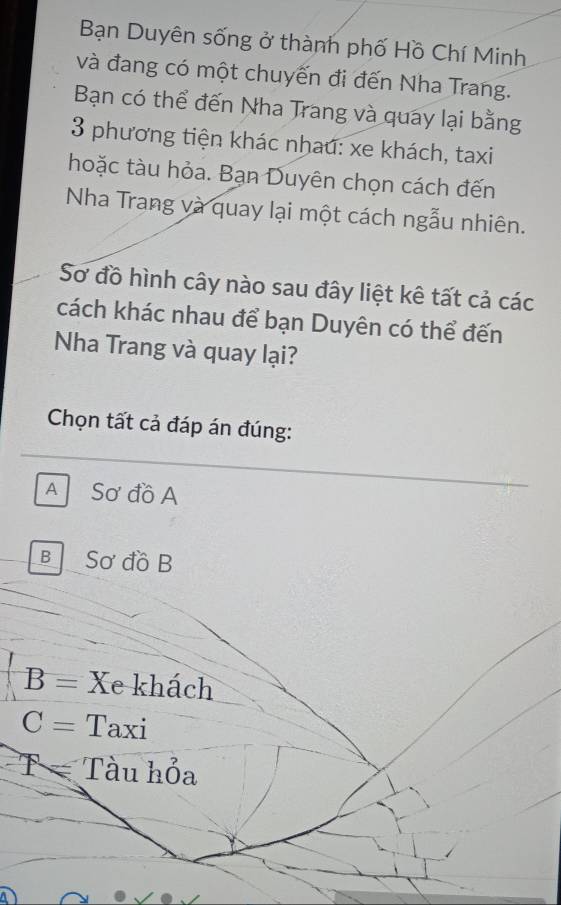 Bạn Duyên sống ở thành phố Hồ Chí Minh
và đang có một chuyến đi đến Nha Trang.
Bạn có thể đến Nha Trang và quay lại bằng
3 phương tiện khác nhau: xe khách, taxi
hoặc tàu hỏa. Bạn Duyên chọn cách đến
Nha Trang và quay lại một cách ngẫu nhiên.
Sơ đồ hình cây nào sau đây liệt kê tất cả các
cách khác nhau để bạn Duyên có thể đến
Nha Trang và quay lại?
Chọn tất cả đáp án đúng:
A Sơ đồ A
B Sơ đồ B
B= Xe khách
C= Taxi
T= Tàu hỏa