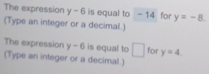 The expression y-6 is equal to -14 for y=-8. 
(Type an integer or a decimal.) 
The expression y-6 is equal to □ for y=4. 
(Type an integer or a decimal.)