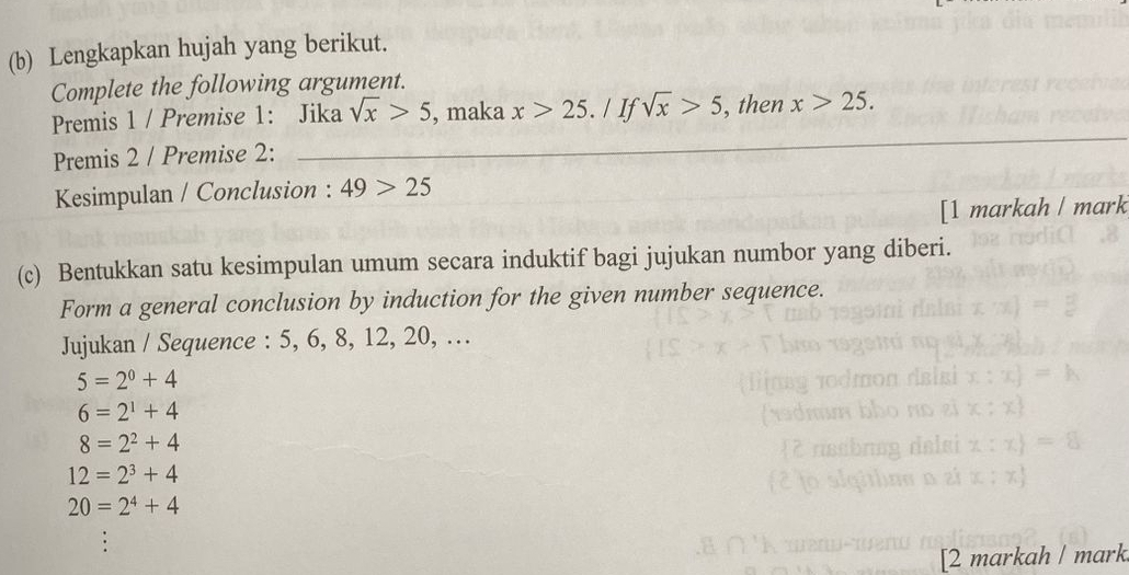 Lengkapkan hujah yang berikut.
Complete the following argument.
Premis 1 / Premise 1: Jika sqrt(x)>5 , maka x>25 a / If sqrt(x)>5 , then x>25. 
Premis 2 / Premise 2:
Kesimpulan / Conclusion : 49>25
[1 markah / mark
(c) Bentukkan satu kesimpulan umum secara induktif bagi jujukan numbor yang diberi.
Form a general conclusion by induction for the given number sequence.
Jujukan / Sequence : 5, 6, 8, 12, 20, …
5=2^0+4
6=2^1+4
8=2^2+4
12=2^3+4
20=2^4+4
[2 markah ǀ mark