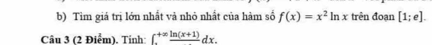 Tìm giá trị lớn nhất và nhỏ nhất của hàm số f(x)=x^2ln x trên đoạn [1;e]. 
Câu 3 (2 Điểm). Tính: ∈t _a^((+∈fty)frac ln (x+1))dx.