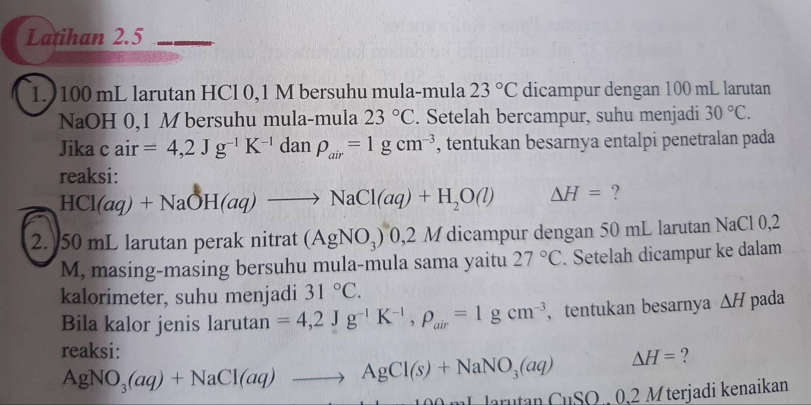 Latihan 2.5 
1.) 100 mL larutan HCl 0,1 M bersuhu mula-mula 23°C dicampur dengan 100 mL larutan 
NaOH 0,1 M bersuhu mula-mula 23°C. Setelah bercampur, suhu menjadi 30°C. 
Jika c air =4,2Jg^(-1)K^(-1) da n rho _air=1gcm^(-3) , tentukan besarnya entalpi penetralan pada 
reaksi:
HCl(aq)+NaOH(aq)to NaCl(aq)+H_2O(l) △ H= ? 
2. 50 mL larutan perak nitrat (AgNO_3) 0,2 M dicampur dengan 50 mL larutan NaCl 0,2
M, masing-masing bersuhu mula-mula sama yaitu 27°C. Setelah dicampur ke dalam 
kalorimeter, suhu menjadi 31°C. 
Bila kalor jenis larutan =4,2Jg^(-1)K^(-1), rho _air=1gcm^(-3) , tentukan besarnya △ H pada 
reaksi:
△ H= ?
AgNO_3(aq)+NaCl(aq)to AgCl(s)+NaNO_3(aq) G_1
larutan SO 0,2 Mterjadi kenaikan