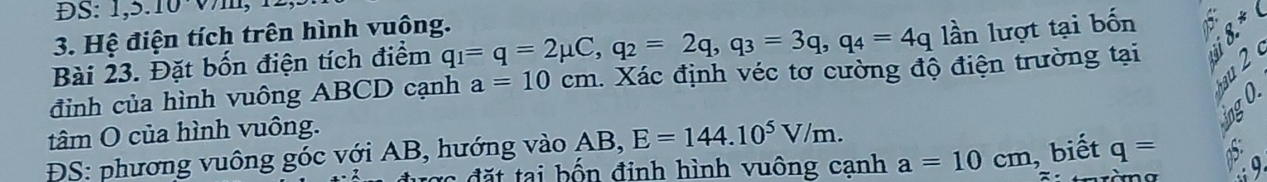 ĐS: 1, 5.10 Vm, 
3. Hệ điện tích trên hình vuông. 
Bài 23. Đặt bốn điện tích điểm q_1=q=2mu C, q_2=2q, q_3=3q, q_4=4q lần lượt tại bốn
8.^ast C
đỉnh của hình vuông ABCD cạnh a=10cm 1. Xác định véc tơ cường độ điện trường tại 
2 
tâm O của hình vuông. 
ĐS: phương vuông góc với AB, hướng vào AB, E=144.10^5V/m. 
cợc đặt tại bốn đỉnh hình vuông cạnh a=10cm biết q=