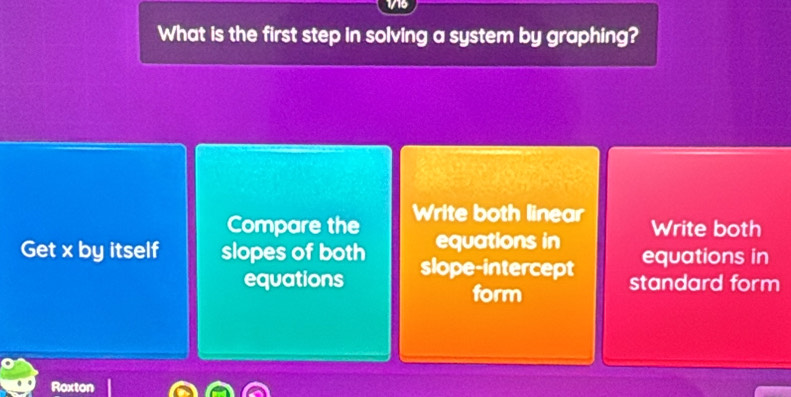 1716
What is the first step in solving a system by graphing?
Compare the Write both linear
equations in Write both
Get x by itself slopes of both slope-intercept equations in
equations standard form
form
Roxton