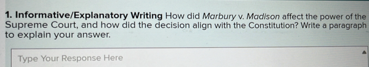 Informative/Explanatory Writing How did Marbury v. Madison affect the power of the 
Supreme Court, and how did the decision align with the Constitution? Write a paragraph 
to explain your answer. 
Type Your Response Here