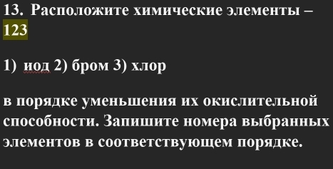 Расположите химические элементь -
123
1) иод 2) бром 3) хлор 
в порядке уменьшения их окислительной 
способности. Заπишите номера выбранньх 
Элементов в соответствуюошем порядке.