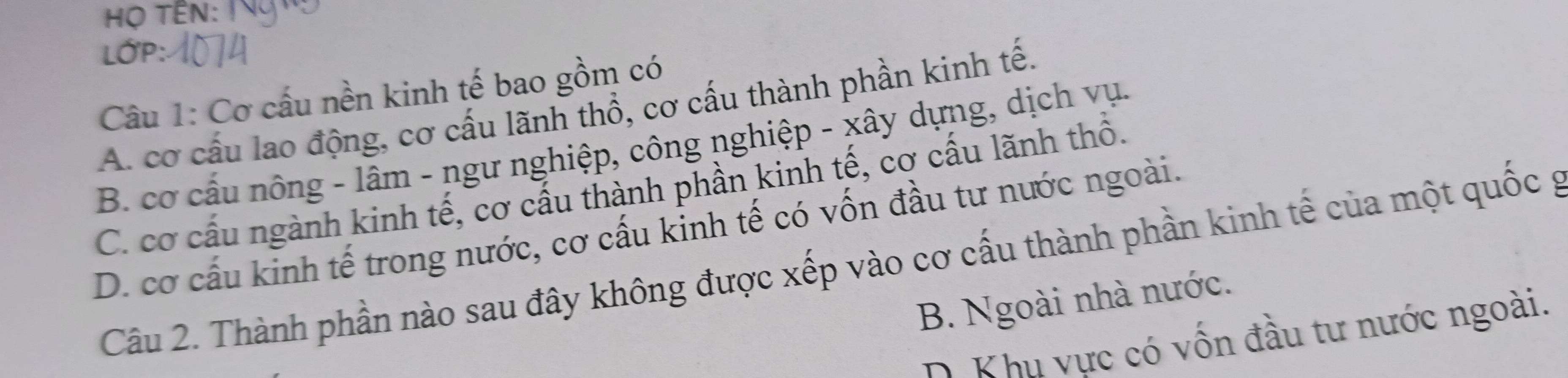 Họ TÊN:
LớP:
Câu 1: Cơ cấu nền kinh tế bao gồm có
A. cơ cấu lao động, cơ cấu lãnh thổ, cơ cấu thành phần kinh tế,
B. cơ cấu nông - lâm - ngư nghiệp, công nghiệp - xây dựng, dịch vụ.
C. cơ cấu ngành kinh tế, cơ cấu thành phần kinh tế, cơ cấu lãnh thổ.
D. cơ cấu kinh tế trong nước, cơ cấu kinh tế có vốn đầu tư nước ngoài.
Câu 2. Thành phần nào sau đây không được xếp vào cơ cấu thành phần kinh tế của một quốc g
B. Ngoài nhà nước.
D. Khu vực có vốn đầu tư nước ngoài.