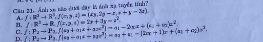 Ánh xạ nào dưới dây là ánh xạ tuyển tính?
A. f:R^3to R^3, f(x,y,z)=(xy,2y-z,x+y-3z). 
B.
D. f:P_2to P_2, f(a_0+a_1x+a_2x^2)=a_0+a_1-(2a_0+1)x+(a_1+a_2)x^2. f:P_2to P_2, f(a_0+a_1x+a_2x^2)=a_1-2a_0x+(a_1+a_2)x^2. f:R^3to R, f(x,y,z)=2x+3y-z^2. 
C.