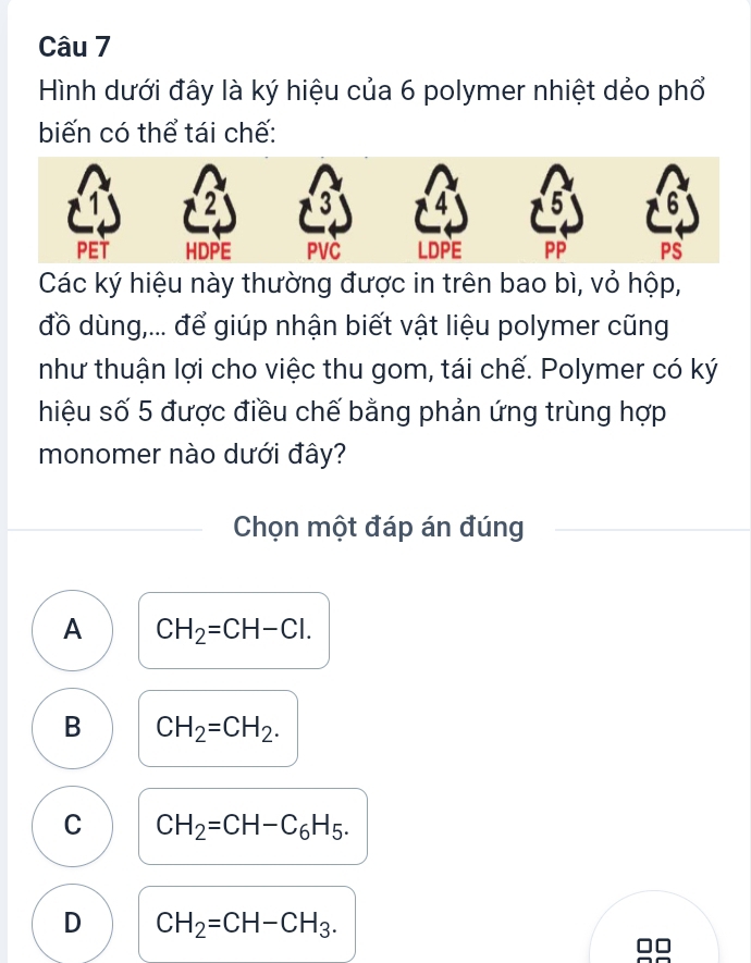 Hình dưới đây là ký hiệu của 6 polymer nhiệt dẻo phổ
biến có thể tái chế:
1
3 4 5
PET HDPE PVC LDPE PP PS
Các ký hiệu này thường được in trên bao bì, vỏ hộp,
đồ dùng,... để giúp nhận biết vật liệu polymer cũng
như thuận lợi cho việc thu gom, tái chế. Polymer có ký
hiệu số 5 được điều chế bằng phản ứng trùng hợp
monomer nào dưới đây?
Chọn một đáp án đúng
A CH_2=CH-Cl.
B CH_2=CH_2.
C CH_2=CH-C_6H_5.
D CH_2=CH-CH_3. 
C