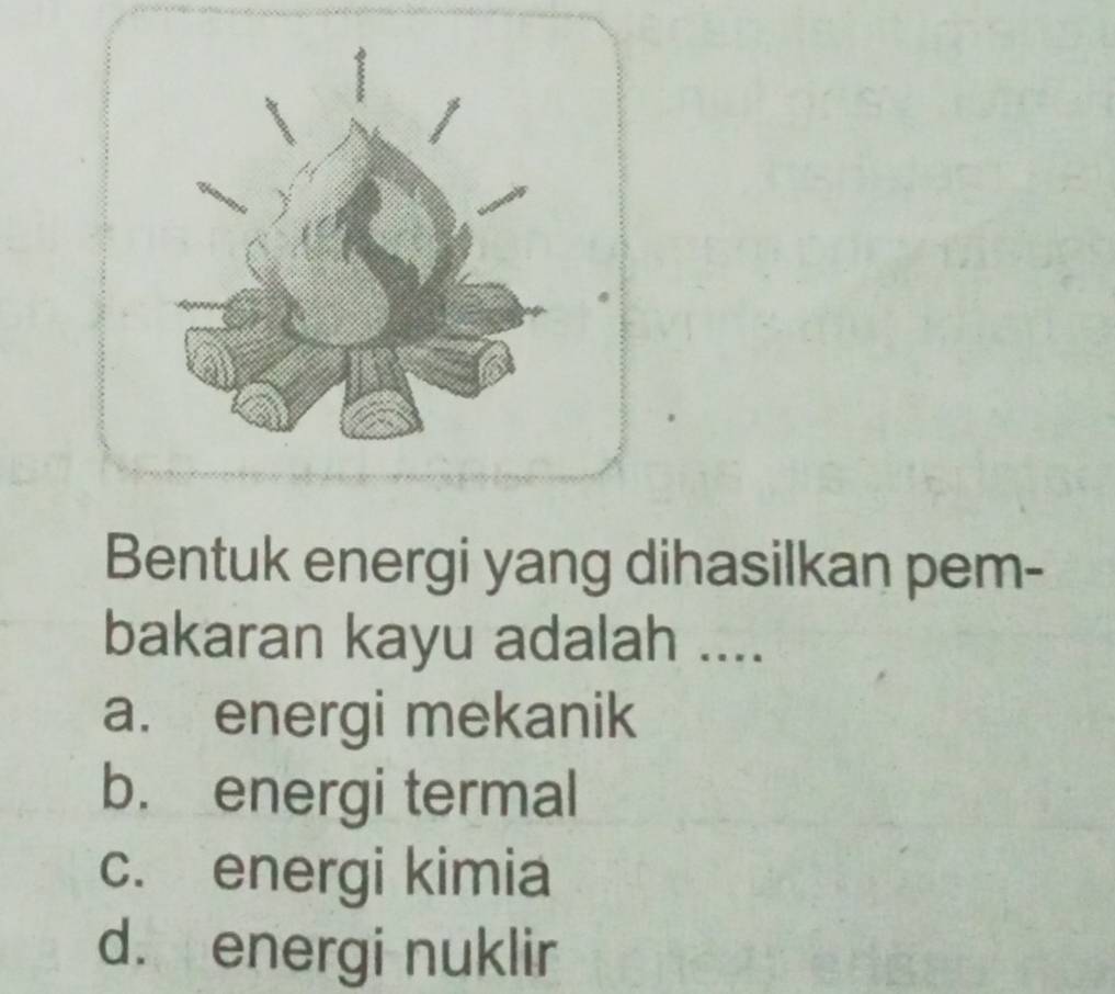 Bentuk energi yang dihasilkan pem-
bakaran kayu adalah ....
a. energi mekanik
b. energi termal
c. energi kimia
d. energi nuklir